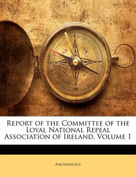 portada report of the committee of the loyal national repeal association of ireland, volume 1 (en Inglés)