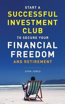 portada Start a Successful Investment Club to Secure Your Financial Freedom and Retirement: It'S Time to Maximize Your Investment Potential and do it now 