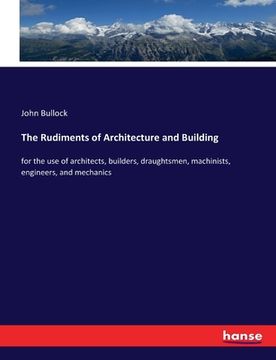 portada The Rudiments of Architecture and Building: for the use of architects, builders, draughtsmen, machinists, engineers, and mechanics (en Inglés)