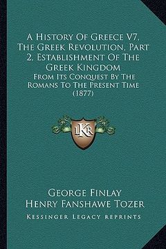 portada a history of greece v7, the greek revolution, part 2, establishment of the greek kingdom: from its conquest by the romans to the present time (1877) (in English)