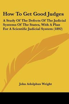 portada how to get good judges: a study of the defects of the judicial systems of the states, with a plan for a scientific judicial system (1892) (in English)