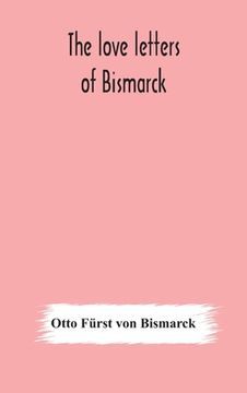 portada The love letters of Bismarck; being letters to his fiancée and wife, 1846-1889; authorized by Prince Herbert von Bismarck and translated from the Germ (en Inglés)