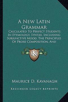 portada a new latin grammar: calculated to perfect students in etymology, syntax, including subjunctive mood, the principles of prose composition, (en Inglés)