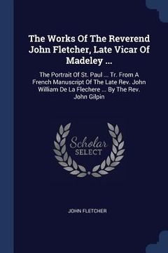 portada The Works Of The Reverend John Fletcher, Late Vicar Of Madeley ...: The Portrait Of St. Paul ... Tr. From A French Manuscript Of The Late Rev. John Wi (en Inglés)