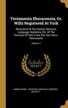 portada Testamenta Eboracensia, Or, Wills Registered At York: Illustrative Of The History, Manners, Language, Statistics, Etc. Of The Province Of York, From T