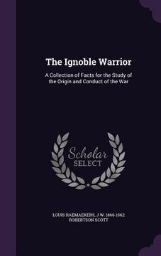 portada The Ignoble Warrior: A Collection of Facts for the Study of the Origin and Conduct of the War (en Inglés)