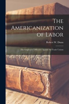 portada The Americanization of Labor; the Employers' Offensive Against the Trade Unions (en Inglés)