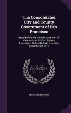 portada The Consolidated City and County Government of San Francisco: Read Before the Annual Convention of the American Political Science Association, Held at (en Inglés)