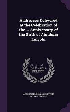 portada Addresses Delivered at the Celebration of the ... Anniversary of the Birth of Abraham Lincoln
