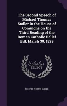 portada The Second Speech of Michael Thomas Sadler in the House of Commons on the Third Reading of the Roman Catholic Relief Bill, March 30, 1829 (en Inglés)