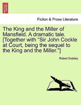portada the king and the miller of mansfield. a dramatic tale. [together with "sir john cockle at court, being the sequel to the king and the miller."] (en Inglés)