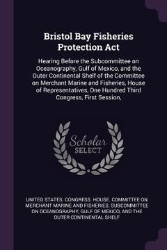 portada Bristol Bay Fisheries Protection Act: Hearing Before the Subcommittee on Oceanography, Gulf of Mexico, and the Outer Continental Shelf of the Committe (en Inglés)
