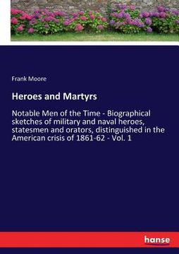 portada Heroes and Martyrs: Notable Men of the Time - Biographical sketches of military and naval heroes, statesmen and orators, distinguished in (en Inglés)