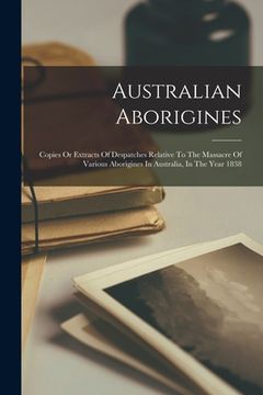 portada Australian Aborigines: Copies Or Extracts Of Despatches Relative To The Massacre Of Various Aborigines In Australia, In The Year 1838