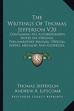 portada the writings of thomas jefferson v20: containing his autobiography, notes on virginia, parliamentary manual, official papers, messages and addresses, (in English)