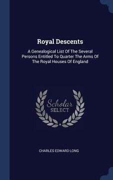 portada Royal Descents: A Genealogical List Of The Several Persons Entitled To Quarter The Arms Of The Royal Houses Of England