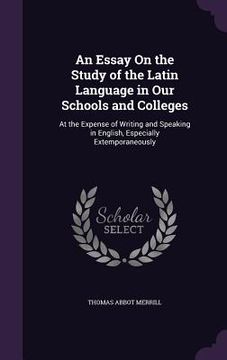 portada An Essay On the Study of the Latin Language in Our Schools and Colleges: At the Expense of Writing and Speaking in English, Especially Extemporaneousl (in English)