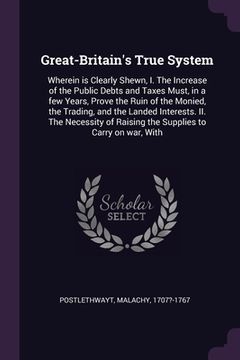 portada Great-Britain's True System: Wherein is Clearly Shewn, I. The Increase of the Public Debts and Taxes Must, in a few Years, Prove the Ruin of the Mo (in English)