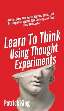 portada Learn to Think Using Thought Experiments: How to Expand Your Mental Horizons, Understand Metacognition, Improve Your Curiosity, and Think Like a Philosopher (in English)