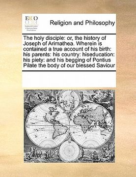 portada the holy disciple: or, the history of joseph of arimathea. wherein is contained a true account of his birth: his parents: his country: hi (en Inglés)