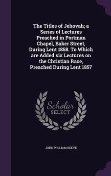portada The Titles of Jehovah; a Series of Lectures Preached in Portman Chapel, Baker Street, During Lent 1858. To Which are Added six Lectures on the Christi