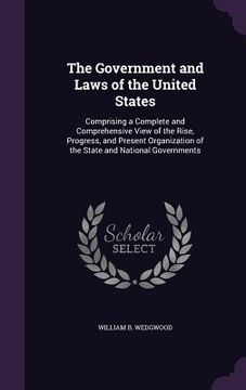 portada The Government and Laws of the United States: Comprising a Complete and Comprehensive View of the Rise, Progress, and Present Organization of the Stat (en Inglés)
