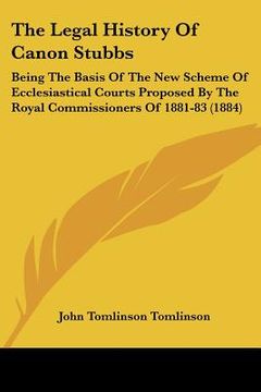portada the legal history of canon stubbs: being the basis of the new scheme of ecclesiastical courts proposed by the royal commissioners of 1881-83 (1884) (en Inglés)