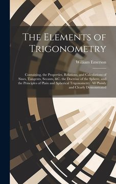 portada The Elements of Trigonometry: Containing, the Properties, Relations, and Calculations of Sines, Tangents, Secants, &C. the Doctrine of the Sphere, a (en Inglés)