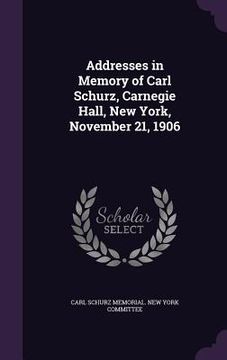 portada Addresses in Memory of Carl Schurz, Carnegie Hall, New York, November 21, 1906 (en Inglés)