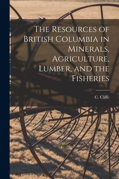 portada The Resources of British Columbia in Minerals, Agriculture, Lumber, and the Fisheries [microform] (in English)