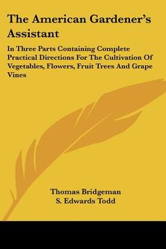 portada the american gardener's assistant: in three parts containing complete practical directions for the cultivation of vegetables, flowers, fruit trees and (en Inglés)