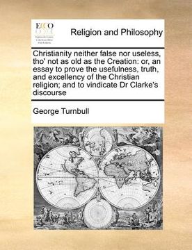 portada christianity neither false nor useless, tho' not as old as the creation: or, an essay to prove the usefulness, truth, and excellency of the christian (en Inglés)