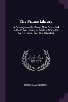 portada The Prince Library: A Catalogue of the Books Now Deposited in the Public Library of Boston [Compiled by C.a. Cutter and W.a. Wheeler] (en Inglés)
