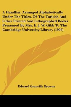 portada a handlist, arranged alphabetically under the titles, of the turkish and other printed and lithographed books presented by mrs. e. j. w. gibb to the (en Inglés)