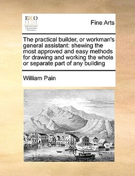 portada the practical builder, or workman's general assistant: shewing the most approved and easy methods for drawing and working the whole or separate part o (en Inglés)