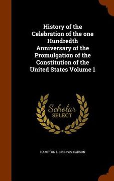 portada History of the Celebration of the one Hundredth Anniversary of the Promulgation of the Constitution of the United States Volume 1 (en Inglés)