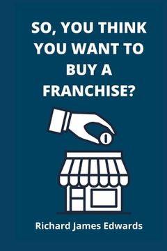 portada So, You Think You Want To Buy A Franchise?: Franchise Business Book- The Fundamentals Of Franchising, Advantages And Disadvantages Of Buying A New Fra (en Inglés)