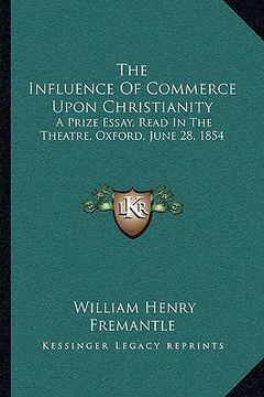 portada the influence of commerce upon christianity: a prize essay, read in the theatre, oxford, june 28, 1854 (en Inglés)