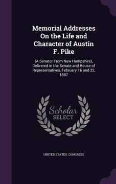portada Memorial Addresses On the Life and Character of Austin F. Pike: (A Senator From New Hampshire), Delivered in the Senate and House of Representatives, (en Inglés)
