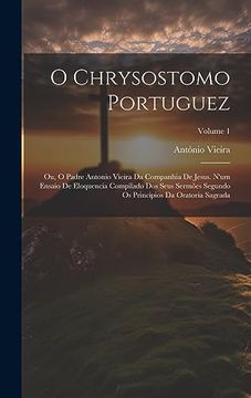 portada O Chrysostomo Portuguez: Ou, o Padre Antonio Vieira da Companhia de Jesus. N'um Ensaio de Eloquencia Compilado dos Seus Sermões Segundo os Principios da Oratoria Sagrada; Volume 1 (en Portugués)