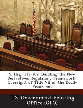 portada S. Hrg. 112-102: Building the New Derivatives Regulatory Framework, Oversight of Title VII of the Dodd-Frank ACT (en Inglés)