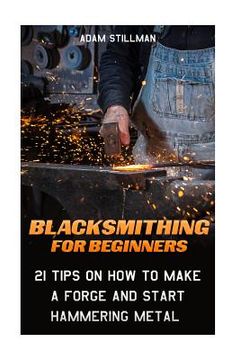 portada Blacksmithing For Beginners: 21 Tips On How to Make A Forge and Start Hammering Metal: (Blacksmithing, blacksmith, how to blacksmith, how to blacks (in English)