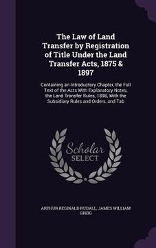 portada The Law of Land Transfer by Registration of Title Under the Land Transfer Acts, 1875 & 1897: Containing an Introductory Chapter, the Full Text of the (en Inglés)