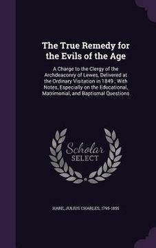 portada The True Remedy for the Evils of the Age: A Charge to the Clergy of the Archdeaconry of Lewes, Delivered at the Ordinary Visitation in 1849; With Note (en Inglés)