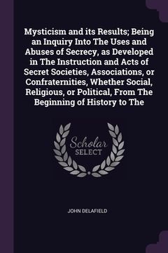 portada Mysticism and its Results; Being an Inquiry Into The Uses and Abuses of Secrecy, as Developed in The Instruction and Acts of Secret Societies, Associa