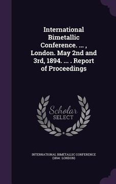 portada International Bimetallic Conference. ..., London. May 2nd and 3rd, 1894. ... . Report of Proceedings