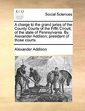 portada a charge to the grand juries of the county courts of the fifth circuit, of the state of pennsylvania. by alexander addison, president of those court (en Inglés)