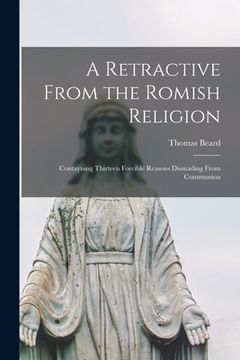 portada A Retractive From the Romish Religion: Contayning Thirteen Forcible Reasons Dissuading From Communion (en Inglés)