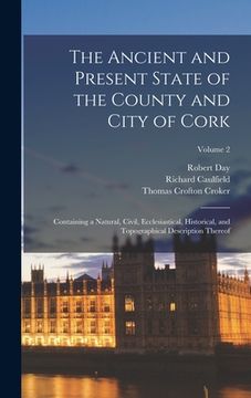 portada The Ancient and Present State of the County and City of Cork: Containing a Natural, Civil, Ecclesiastical, Historical, and Topographical Description T (en Inglés)
