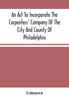 portada An Act To Incorporate The Carpenters' Company Of The City And County Of Philadelphia; By-Laws, Rules And Regulations; Together With Reminiscences Of T (en Inglés)